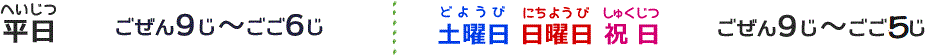 平日（へいじつ）：ごぜん9じ～ごご7じ／土曜日（どようび）・日曜日（にちようび）・祝日（しゅくじつ）：ごぜん9じ～ごご6じ